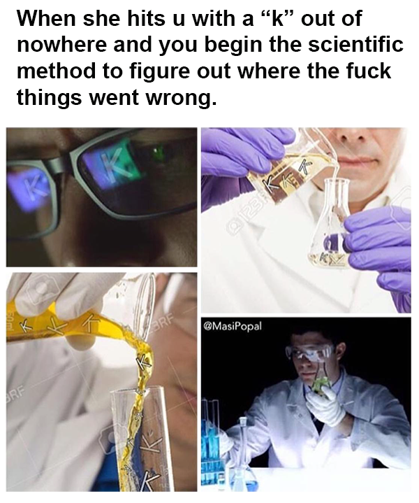 she hits you with k - When she hits u with a "k" out of nowhere and you begin the scientific method to figure out where the fuck things went wrong.