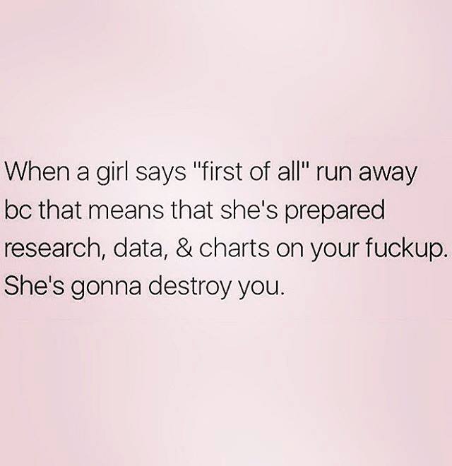 angle - When a girl says "first of all" run away bc that means that she's prepared research, data, & charts on your fuckup. She's gonna destroy you.