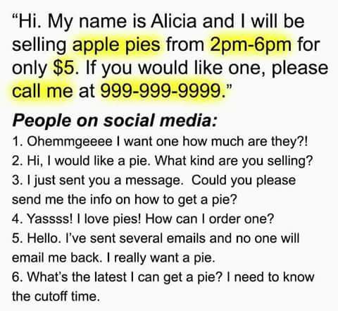 because someone doesn t love - "Hi. My name is Alicia and I will be selling apple pies from 2pm6pm for only $5. If you would one, please call me at 9999999999." People on social media 1. Ohemmgeeee I want one how much are they?! 2. Hi, I would a pie. What