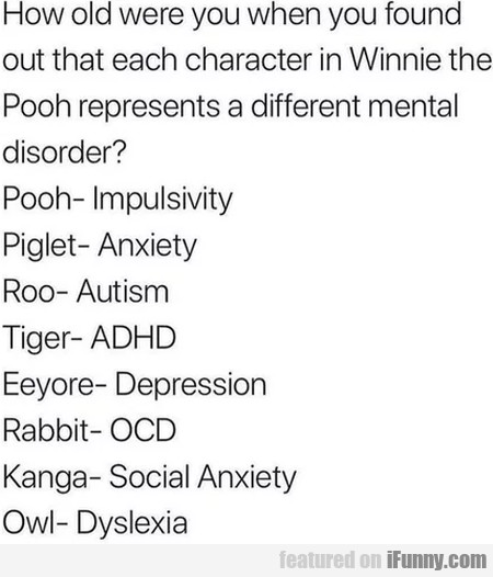 document - How old were you when you found out that each character in Winnie the Pooh represents a different mental disorder? PoohImpulsivity Piglet Anxiety Roo Autism Tiger Adhd Eeyore Depression Rabbit Ocd Kanga Social Anxiety OwlDyslexia featured on iF