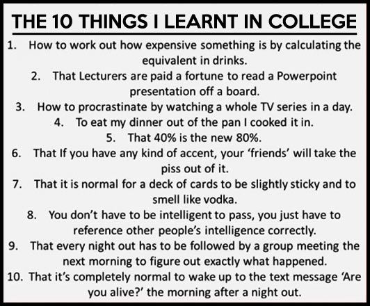 things i learned in college - The 10 Things I Learnt In College 1. How to work out how expensive something is by calculating the equivalent in drinks. 2. That Lecturers are paid a fortune to read a Powerpoint presentation off a board. 3. How to procrastin