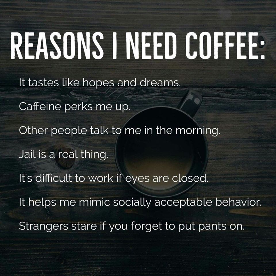 reasons i need coffee - Reasons I Need Coffee It tastes hopes and dreams. Caffeine perks me up. Other people talk to me in the morning. Jail is a real thing. It's difficult to work if eyes are closed. It helps me mimic socially acceptable behavior. Strang