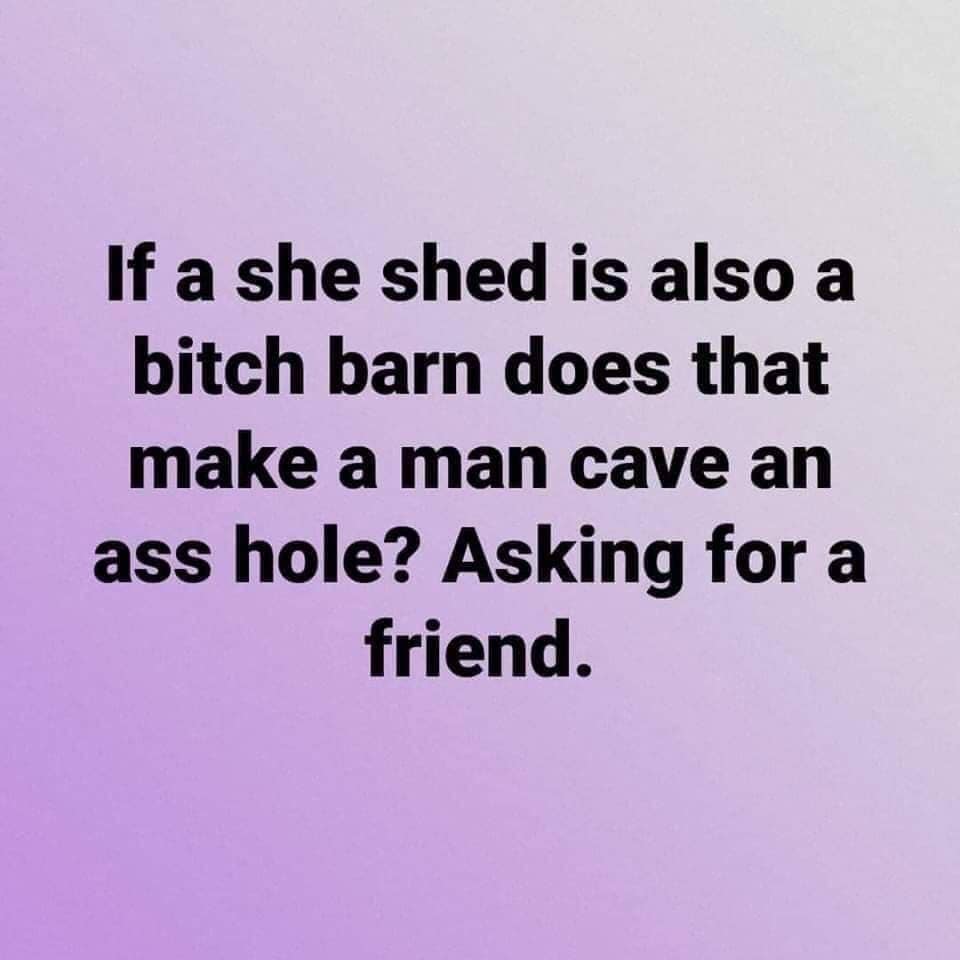 if a she shed is also a bitch barn does that make a man cave an asshole - If a she shed is also a bitch barn does that make a man cave an ass hole? Asking for a friend.