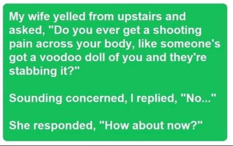 silvia paone - My wife yelled from upstairs and asked, "Do you ever get a shooting pain across your body, someone's got a voodoo doll of you and they're stabbing it?" Sounding concerned, I replied, "No..." She responded, "How about now?"