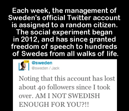 document - Each week, the management of Sweden's official Twitter account is assigned to a random citizen. The social experiment began in 2012, and has since granted freedom of speech to hundreds of Swedes from all walks of life. Jack Noting that this acc