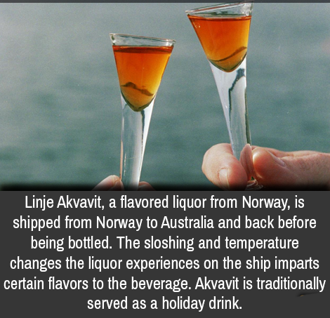 drink - Linje Akvavit, a flavored liquor from Norway, is shipped from Norway to Australia and back before being bottled. The sloshing and temperature changes the liquor experiences on the ship imparts certain flavors to the beverage. Akvavit is traditiona