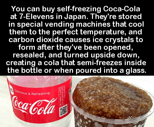 coca cola - You can buy selffreezing CocaCola at 7Elevens in Japan. They're stored in special vending machines that cool them to the perfect temperature, and carbon dioxide causes ice crystals to form after they've been opened, resealed, and turned upside