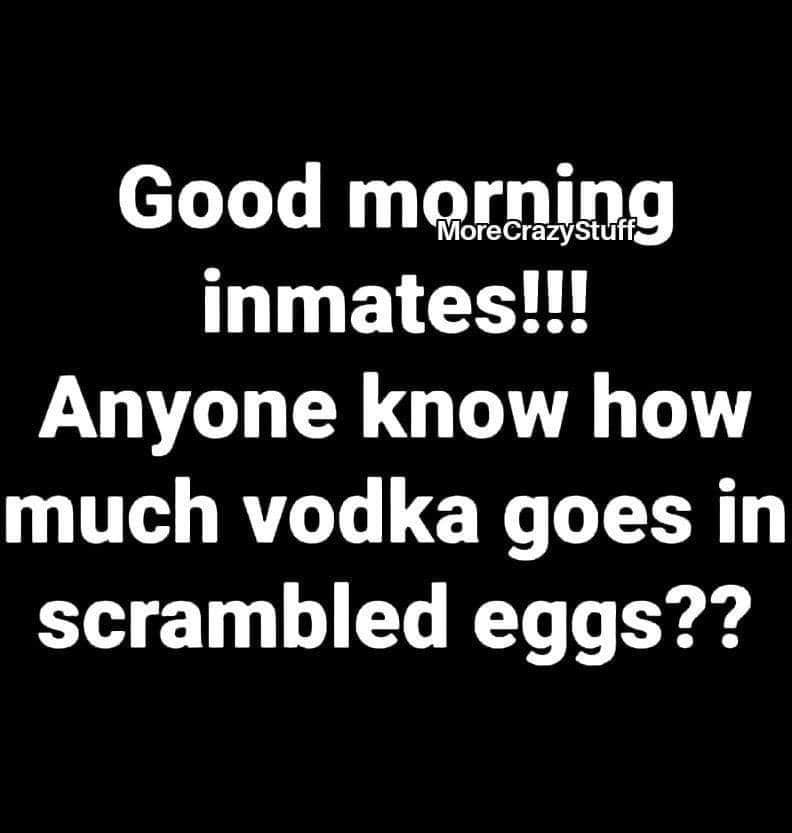 love it when people think - Good morning inmates!!! Anyone know how much vodka goes in scrambled eggs??