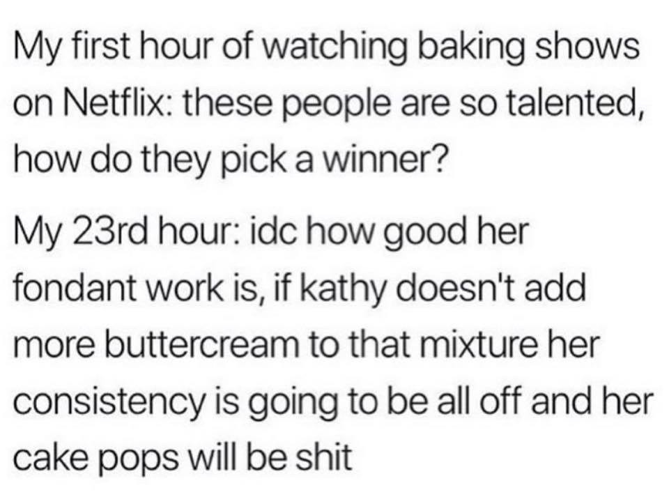 My first hour of watching baking shows on Netflix these people are so talented, how do they pick a winner? My 23rd hour idc how good her fondant work is, if kathy doesn't add more buttercream to that mixture her consistency is going to be