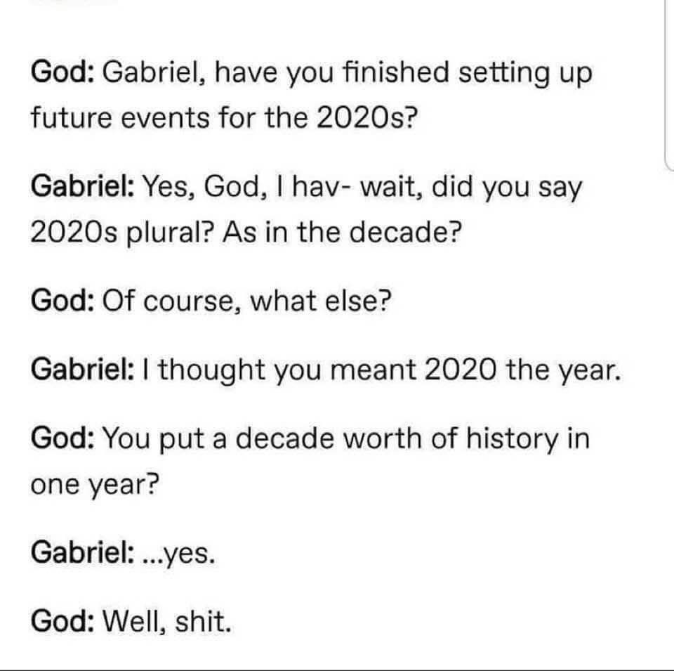 document - God Gabriel, have you finished setting up future events for the 2020s? Gabriel Yes, God, I hav wait, did you say 2020s plural? As in the decade? God Of course, what else? Gabriel I thought you meant 2020 the year. God You put a decade worth of 
