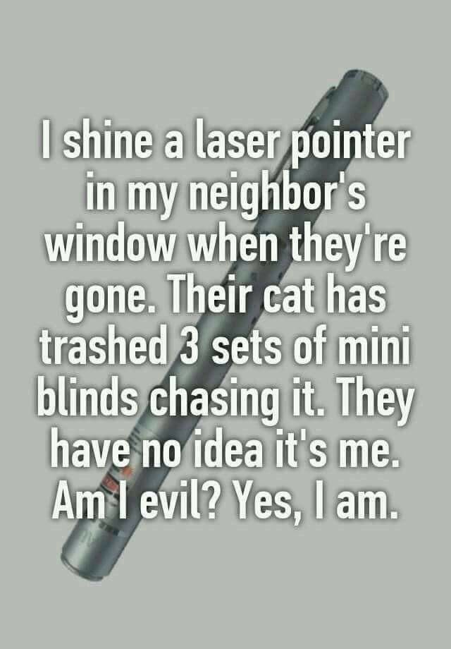 handwriting - I shine a laser pointer in my neighbor's window when they're gone. Their cat has trashed 3 sets of mini blinds chasing it. They have no idea it's me. Am I evil? Yes, I am.