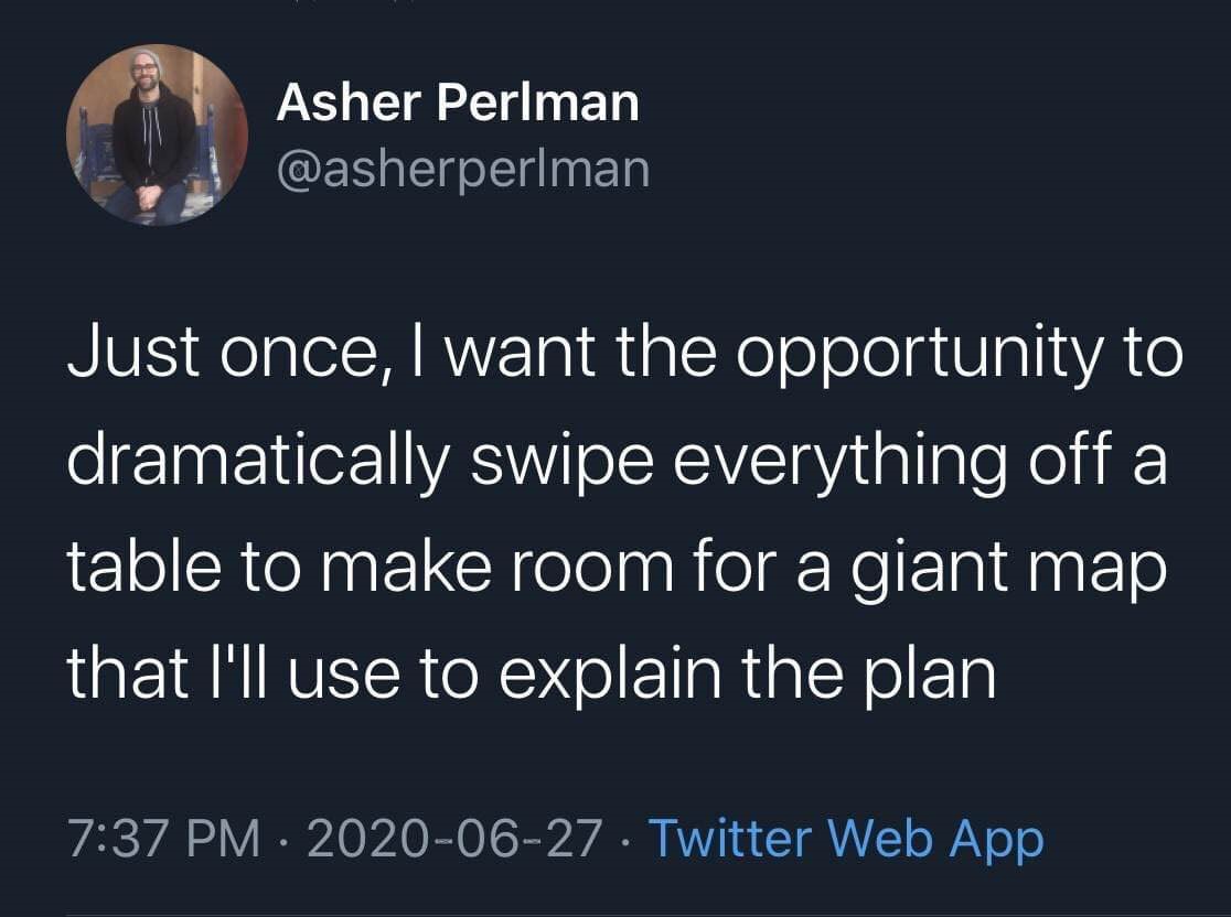 bad is good for you - Asher Perlman Just once, I want the opportunity to dramatically swipe everything off a table to make room for a giant map that I'll use to explain the plan Twitter Web App