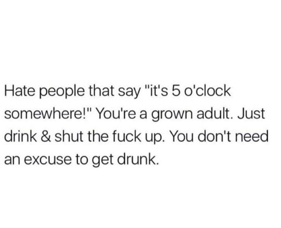 don t do anything half assed - Hate people that say "it's 5 o'clock somewhere!" You're a grown adult. Just drink & shut the fuck up. You don't need an excuse to get drunk.