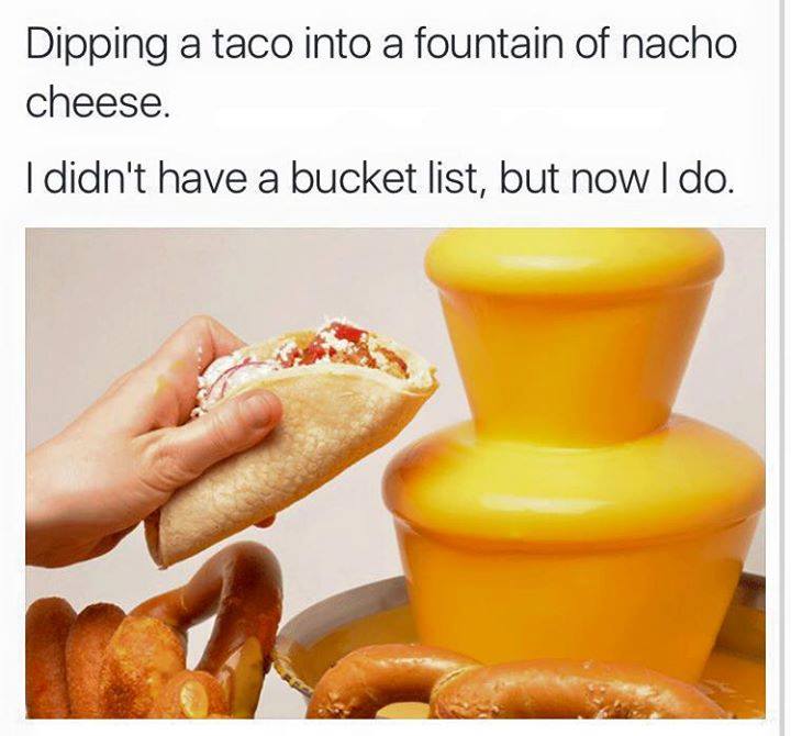 taco memes - Dipping a taco into a fountain of nacho cheese. I didn't have a bucket list, but now I do.