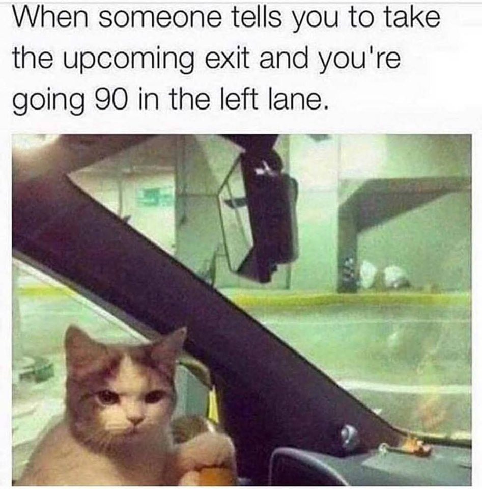 your going 90 in the left lane - When someone tells you to take the upcoming exit and you're going 90 in the left lane.