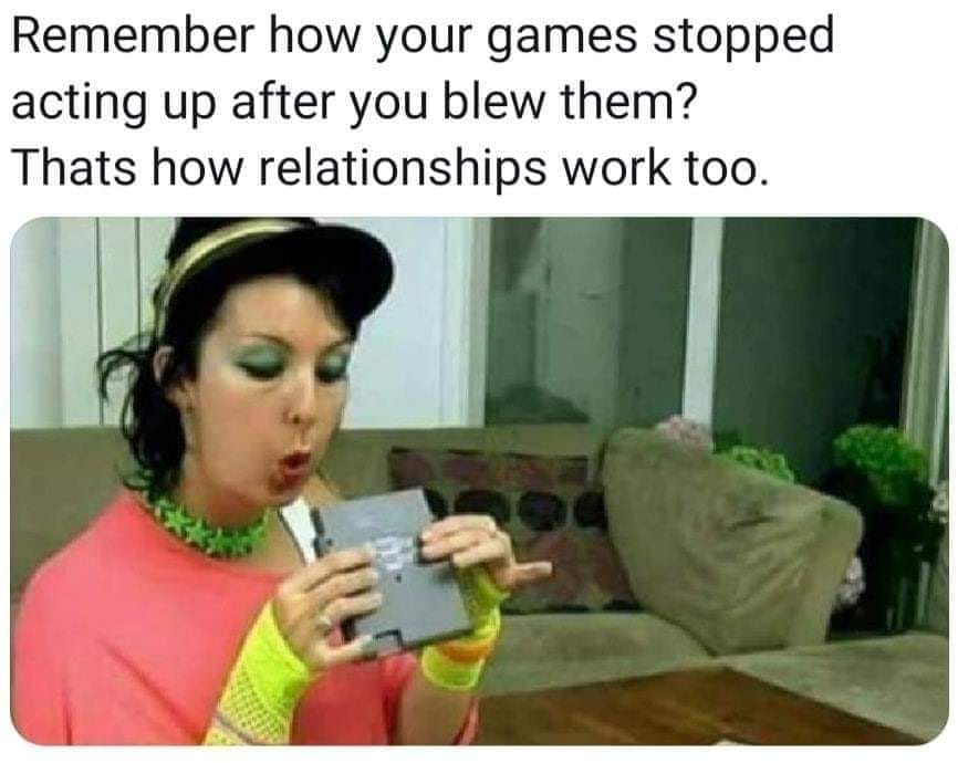 remember how your games stopped acting up after you blew them - Remember how your games stopped acting up after you blew them? Thats how relationships work too.