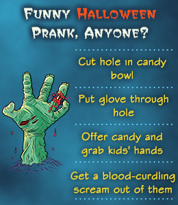 pranks to do on halloween - Funny Halloween Prank, Anyone? Cut hole in candy bowl Put glove through hole D Offer candy and grab kids' hands Get a bloodcurdling scream out of them