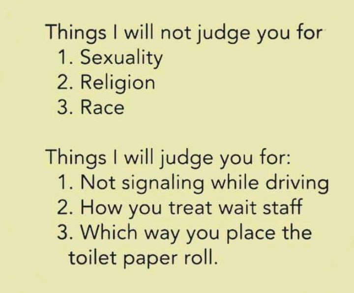 handwriting - Things I will not judge you for 1. Sexuality 2. Religion 3. Race Things I will judge you for 1. Not signaling while driving 2. How you treat wait staff 3. Which way you place the toilet paper roll.