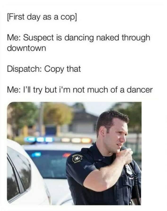 suspect is dancing naked through downtown - First day as a cop Me Suspect is dancing naked through downtown Dispatch Copy that Me I'll try but i'm not much of a dancer
