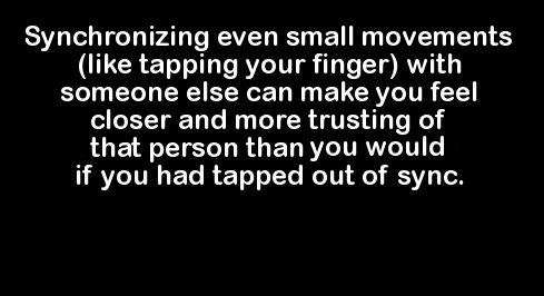 love - Synchronizing even small movements tapping your finger with someone else can make you feel closer and more trusting of that person than you would if you had tapped out of sync.