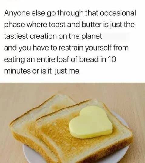 toast - Anyone else go through that occasional phase where toast and butter is just the tastiest creation on the planet and you have to restrain yourself from eating an entire loaf of bread in 10 minutes or is it just me