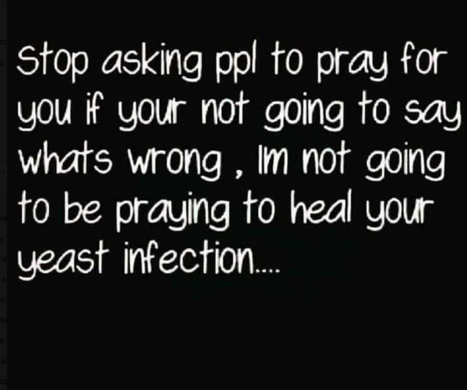 Stop asking ppl to pray for you if your not going to say whats wrong, Im not going to be praying to heal your yeast infection.