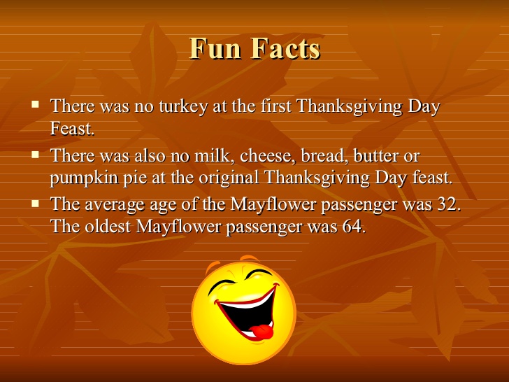 first thanksgiving facts - Fun Facts There was no turkey at the first Thanksgiving Day Feast. There was also no milk, cheese, bread, butter or pumpkin pie at the original Thanksgiving Day feast. The average age of the Mayflower passenger was 32. The oldes