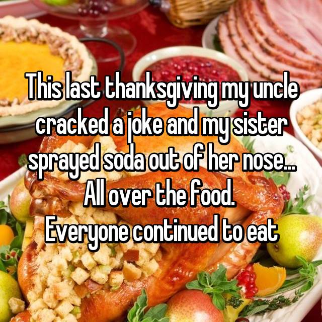 This last thanksgiving my uncle cracked a joke and mysister sprayed soda out of her nose. All over the food. Everyone continued to eat