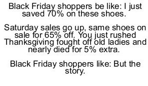 handwriting - Black Friday shoppers be I just saved 70% on these shoes. Saturday sales go up, same shoes on sale for 65% off. You just rushed Thanksgiving fought off old ladies and nearly died for 5% extra. Black Friday shoppers But the story.