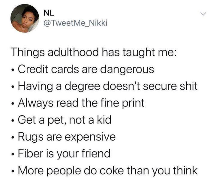 Nl Things adulthood has taught me Credit cards are dangerous Having a degree doesn't secure shit Always read the fine print Get a pet, not a kid Rugs are expensive Fiber is your friend More people do coke than you think