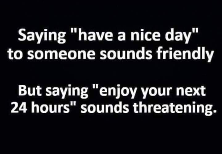 have a nice day and enjoy your next 24 hours - Saying "have a nice day" to someone sounds friendly But saying "enjoy your next 24 hours" sounds threatening.