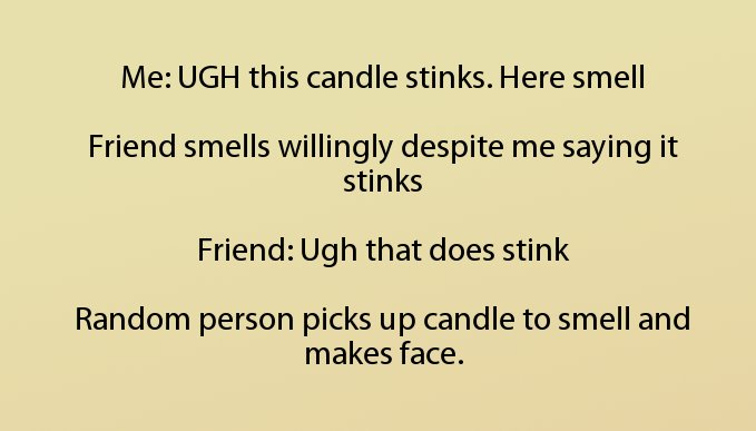 angle - Me Ugh this candle stinks. Here smell Friend smells willingly despite me saying it stinks Friend Ugh that does stink Random person picks up candle to smell and makes face.