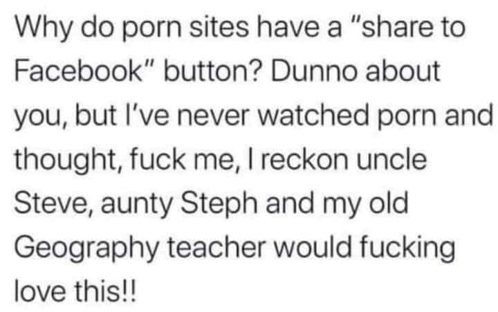 Why do porn sites have a " to Facebook" button? Dunno about you, but I've never watched porn and thought, fuck me, I reckon uncle Steve, aunty Steph and my old Geography teacher would fucking love this!!