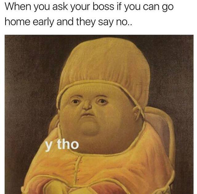 y tho memes - When you ask your boss if you can go home early and they say no.. tho