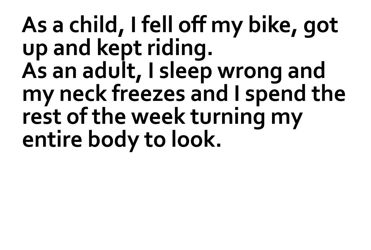 angle - As a child, I fell off my bike, got up and kept riding. As an adult, I sleep wrong and my neck freezes and I spend the rest of the week turning my entire body to look.