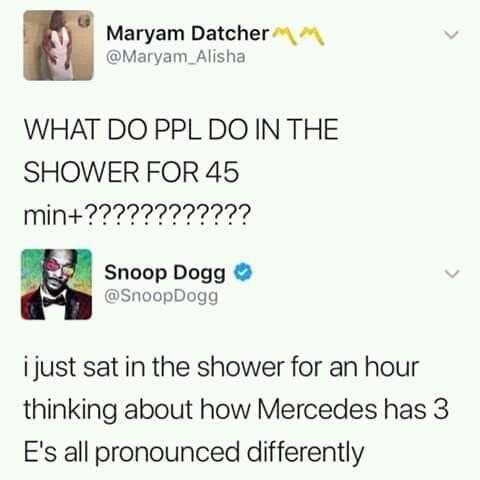 do people do in the shower - Maryam Datcher What Do Ppl Do In The Shower For 45 min???????????? Snoop Dogg Dogg i just sat in the shower for an hour thinking about how Mercedes has E's all pronounced differently