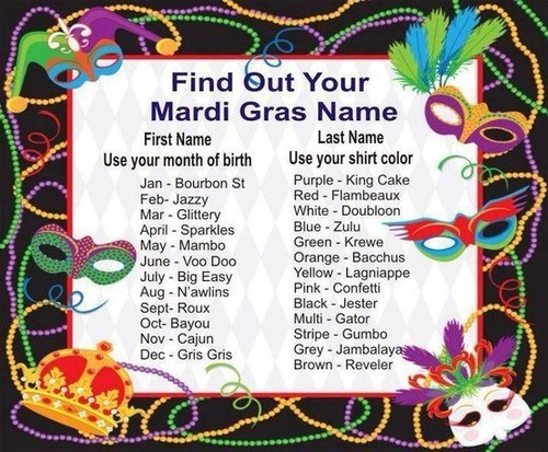 what's your mardi gras name - Find out Your Mardi Gras Name First Name Last Name Use your month of birth Use your shirt color Jan Bourbon St Purple King Cake FebJazzy Red Flambeaux Mar Glittery White Doubloon April Sparkles Blue Zulu May Mambo Green Krewe