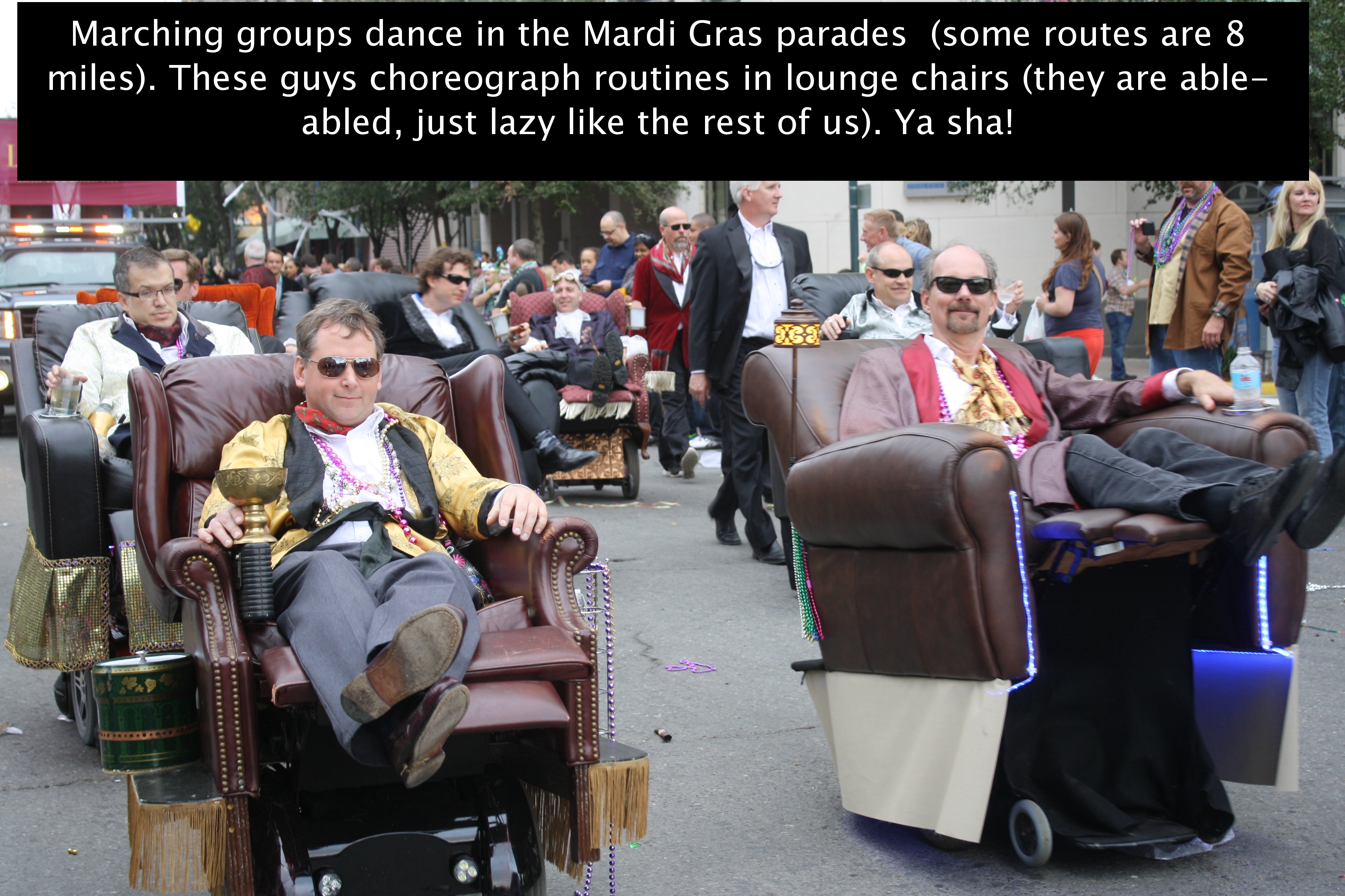 Marching groups dance in the Mardi Gras parades some routes are 8 miles. These guys choreograph routines in lounge chairs they are able abled, just lazy the rest of us. Ya sha!
