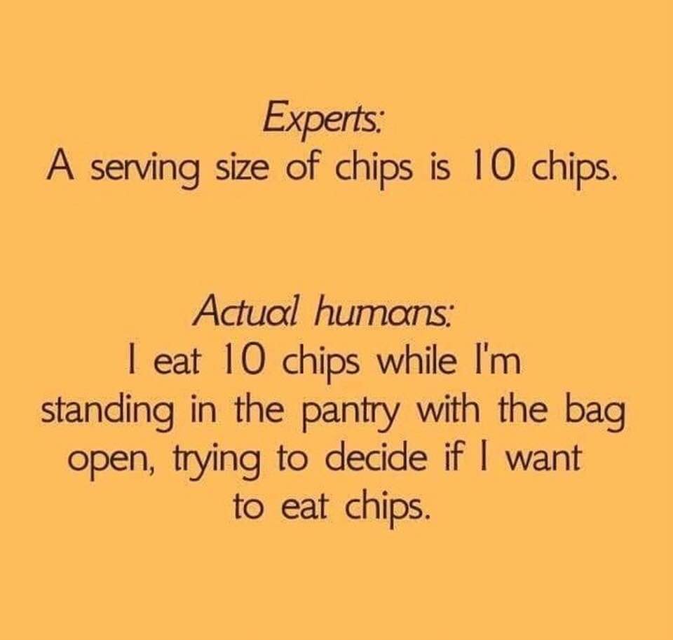 serving size 10 chips meme - Experts A serving size of chips is 10 chips. Actual humans I eat 10 chips while I'm standing in the pantry with the bag open, trying to decide if I want to eat chips.