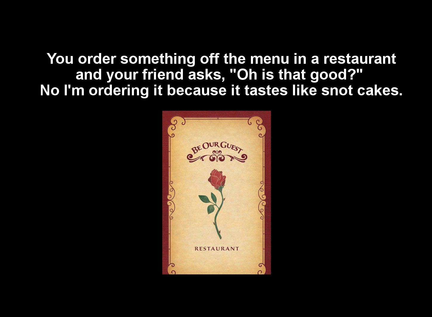 Beoorguest You order something off the menu in a restaurant and your friend asks, "Oh is that good?" No I'm ordering it because it tastes snot cakes. Restaurant