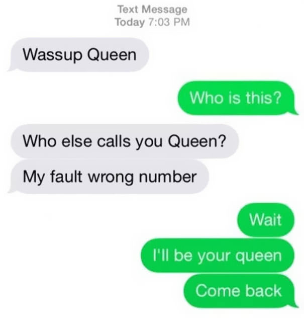 funniest wrong number texts - Text Message Today Wassup Queen Who is this? Who else calls you Queen? My fault wrong number Wait I'll be your queen Come back