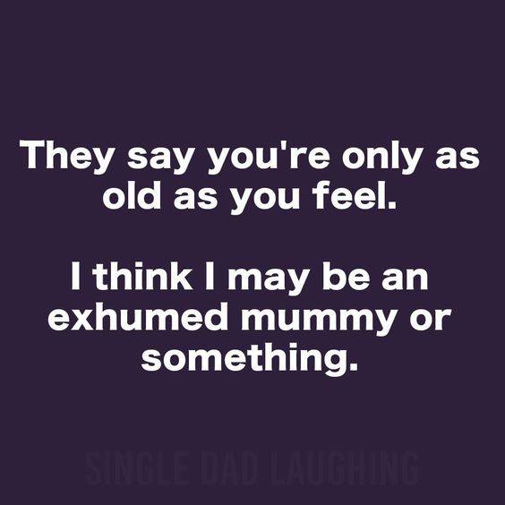 if you see something say - They say you're only as old as you feel. I think I may be an exhumed mummy or something. Single Dadaughine