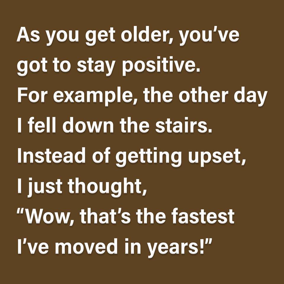 angle - As you get older, you've got to stay positive. For example, the other day I fell down the stairs. Instead of getting upset, I just thought, "Wow, that's the fastest I've moved in years!"