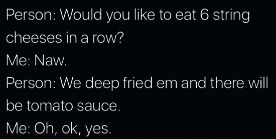 sky - Person Would you to eat 6 string cheeses in a row? Me Naw. Person We deep fried em and there will be tomato sauce. Me Oh, ok, yes.