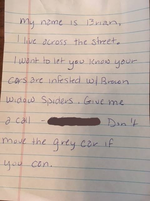 handwriting - My name is Brian I live across the street a I want to let you know your Cars are infested wl Brown widow Spiders Give me a call Don't move the grey cor if you con.