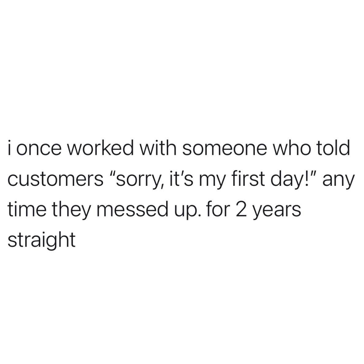 angle - i once worked with someone who told customers "sorry, it's my first day!" any time they messed up. for 2 years straight