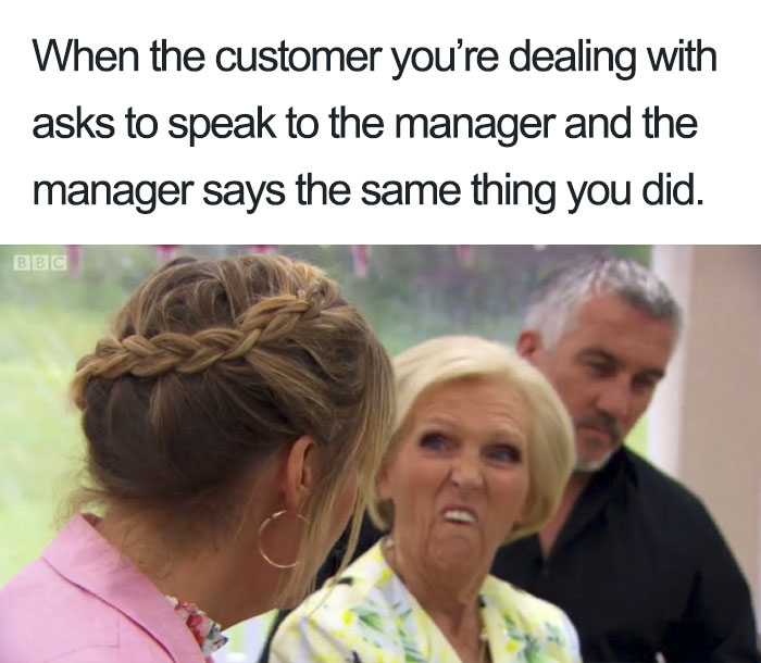 my manager says the same thing - When the customer you're dealing with asks to speak to the manager and the manager says the same thing you did. Bbc