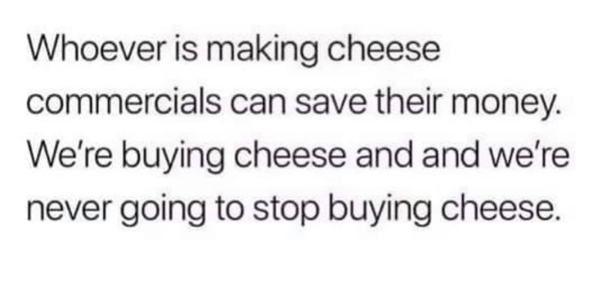 Whoever is making cheese commercials can save their money. We're buying cheese and and we're never going to stop buying cheese
