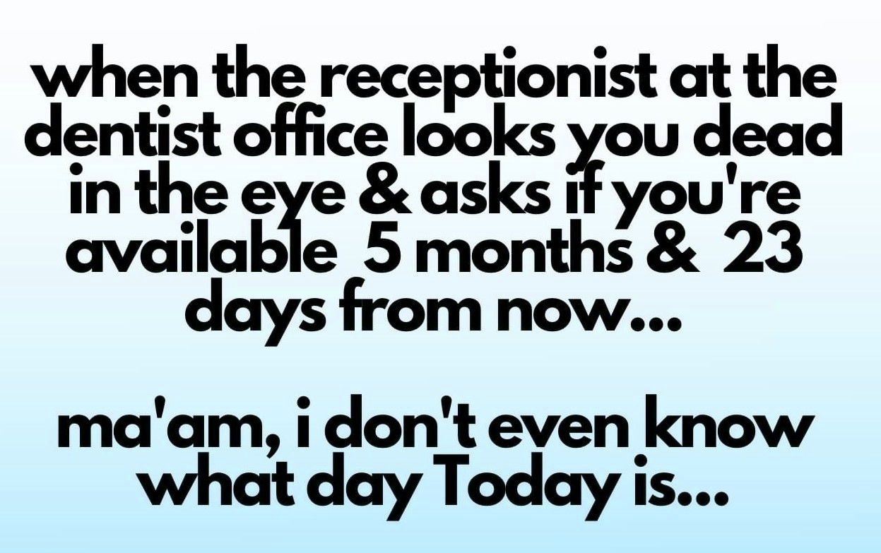 handwriting - when the receptionist at the dentist office looks you dead in the eye & asks if you're available 5 months & 23 days from now... ma'am, i don't even know what day Today is...