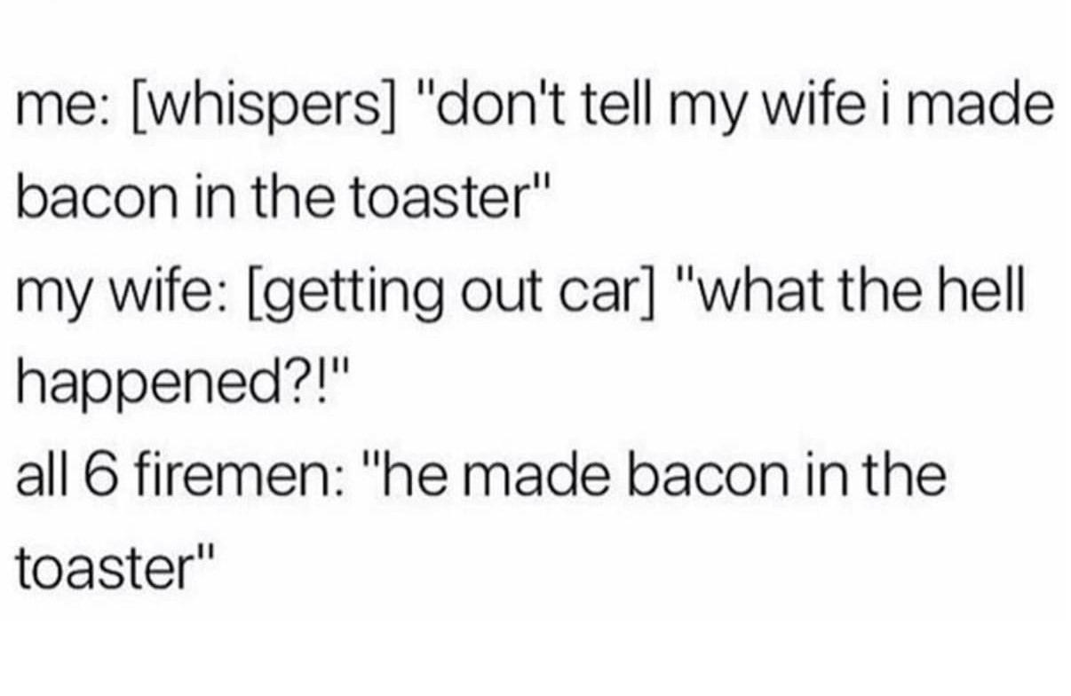 minnie told mickey she wanted a divorce - me whispers "don't tell my wife i made bacon in the toaster" my wife getting out car "what the hell happened?!" all 6 firemen The made bacon in the toaster"